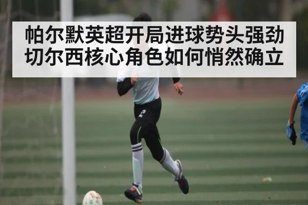 帕尔默英超开局进球势头强劲 切尔西核心角色如何悄然确立
